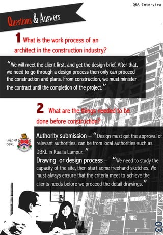 Q&A Interview
03
1	
  What is the work process of an
architect in the construction industry?
2 	
  What are the things needed to be
done before construction?
Questions &Answers
“We will meet the client first, and get the design brief. After that,
we need to go through a design process then only can proceed
the construction and plans. From construction, we must minister
the contract until the completion of the project.”!
Authority submission – “Design must get the approval of
relevant authorities, can be from local authorities such as
DBKL in Kuaila Lumpur. ”!
Drawing or design process – “We need to study the
capacity of the site, then start some freehand sketches. We
must always ensure that the criteria meet to achieve the
clients needs before we proceed the detail drawings.”!
Logo	
  of	
  
DBKL	
  
 