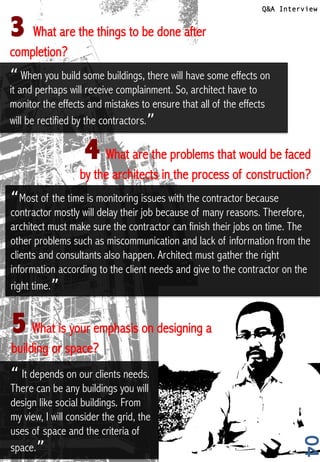 04
Q&A Interview
4	
  What are the problems that would be faced
by the architects in the process of construction?
5	
  What is your emphasis on designing a
building or space?
3 	
  What are the things to be done after
completion?
“ When you build some buildings, there will have some effects on
it and perhaps will receive complainment. So, architect have to
monitor the effects and mistakes to ensure that all of the effects
will be rectified by the contractors.” !
“Most of the time is monitoring issues with the contractor because
contractor mostly will delay their job because of many reasons. Therefore,
architect must make sure the contractor can finish their jobs on time. The
other problems such as miscommunication and lack of information from the
clients and consultants also happen. Architect must gather the right
information according to the client needs and give to the contractor on the
right time.”!
“ It depends on our clients needs.
There can be any buildings you will
design like social buildings. From
my view, I will consider the grid, the
uses of space and the criteria of
space.”!
 