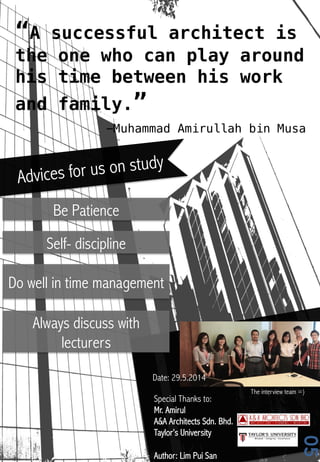 “A successful architect is
the one who can play around
his time between his work
and family.” !
-Muhammad Amirullah bin Musa!
05
Date: 29.5.2014
The interview team =)
Special Thanks to:
Mr. Amirul
A&A Architects Sdn. Bhd.
Taylor’s University
Author: Lim Pui San
Advices for us on study
Be Patience
Self- discipline
Do well in time management
Always discuss with
lecturers
 