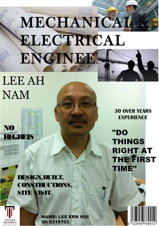 MECHANICAL & 
ELECTRICAL 
ENGINEER 
LEE AH 
NAM 
30 OVER YEARS 
EXPERIENCE 
"DO 
THINGS 
RIGHT AT 
THE FIRST 
TIME" 
NO 
REGRETS 
DESIGN,BUILT, 
CONSTRUCTIONS, 
SITE VISIT 
NAME: LEE ERN HUI 
ID: 0319703 
 