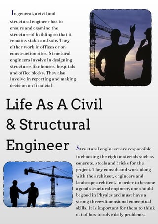Life As A Civil
& Structural
Engineer
In general, acivil and
structural engineer hasto
ensureandexaminethe
structureof buildingsothat it
remainsstableandsafe. They
either work in officesor on
construction sites. Structural
engineersinvolvein designing
structureslikehouses, hospitals
andofficeblocks. They also
involvein reportingandmaking
decision on financial
Structural engineersareresponsible
in choosingtheright materialssuch as
concrete, steelsandbricksfor the
project. They consult andwork along
with thearchitect, engineersand
landscapearchitect. In order tobecome
agoodstructural engineer, oneshould
begoodin Physicsandmust havea
strongthree-dimensional conceptual
skills. It isimportant for them tothink
out of box tosolvedaily problems.
 