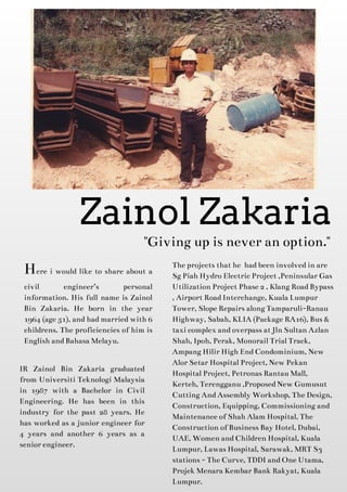 "Givingup isnever an option."
Here i would like to share about a
civil engineer?s personal
information. His full name is Zainol
Bin Zakaria. He born in the year
1964 (age51), andhadmarriedwith 6
childrens. Theproficienciesof him is
English andBahasaMelayu.
Zainol Zakaria
IR Zainol Bin Zakaria graduated
from Universiti Teknologi Malaysia
in 1987 with a Bachelor in Civil
Engineering. He has been in this
industry for the past 28 years. He
has worked as a junior engineer for
4 years and another 6 years as a
senior engineer.
Theprojectsthat he hadbeen involvedin are
SgPiah HydroElectricProject ,Peninsular Gas
Utilization Project Phase2, KlangRoadBypass
, Airport RoadInterchange, KualaLumpur
Tower, SlopeRepairsalongTamparuli-Ranau
Highway, Sabah, KLIA (PackageRA16), Bus&
taxi complex andoverpassat Jln Sultan Azlan
Shah, Ipoh, Perak, Monorail Trial Track,
AmpangHilir High EndCondominium, New
Alor Setar Hospital Project, New Pekan
Hospital Project, PetronasRantau Mall,
Kerteh, Terengganu ,ProposedNew Gumusut
CuttingAndAssembly Workshop, TheDesign,
Construction, Equipping, Commissioningand
Maintenanceof Shah Alam Hospital, The
Construction of BusinessBay Hotel, Dubai,
UAE, Women andChildren Hospital, Kuala
Lumpur, LawasHospital, Sarawak, MRT S3
stations- TheCurve, TDDI andOneUtama,
Projek MenaraKembar Bank Rakyat, Kuala
Lumpur.
 