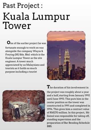 One of the earlier project he was
fortunate enough to work on was
alongside the com pany W ayss &
Freytag (M ) Sdn. Bhd. which is the
Kuala Lum pur Tower as the site
engineer. A tower m uch
appreciated by us M alaysians and
tourists as it holds so m uch
purpose including a tourist
Kuala Lum pur
Tower
Past Project :
The duration of his involvem ent in
the project was roughly about a year
and a half,starting from January 1992
until June 1993. This puts him in the
center position as the tower was
constructed in 1991and com pleted in
1994. This gives him a contract value
of RM 270 m illion. In this project, M r
Zainol was responsible for taking off,
standing supervision and the
preparation of Bar Bending Schedule
BBS.
 