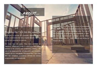 ABOUTTHIS
COMPANY
Perunding Kos T & K Sdn Bhd welcomes the
opportunity to provide our Capability Statement, which
aims to demonstrate the many tangible benefits that may
accrue from procuring our services.
For more than 20 years, They have provided an
extensive, independent range of experience and quality
services to the property and construction industry.  As
one of the fastest growing, globally aware and innovative
industry service consultants, Perunding Kos T & K Sdn
Bhd has completed consultancy services for various
projects locally and internationally.
Perunding Kos T & K Sdn Bhd is known to incorporated
since March 1998 as a Quantity Surveying Consultant.
Prior to 1998, the firm was practicing under the style of
PKT Associates, a partnership firm established in 1991.
The firm is registered with Lembaga Jurukur Bahan
Malaysia (LJBM Reg. No: 1998/FC00250) and Ministry of
Finance (MOF).
 