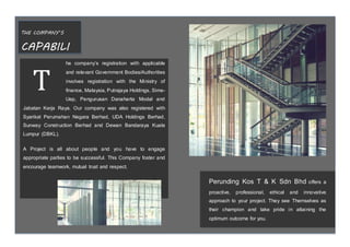 THE COMPANY’S
CAPABILI
TY he company’s registration with applicable
and relevant Government Bodies/Authorities
involves registration with the Ministry of
finance, Malaysia, Putrajaya Holdings, Sime-
Uep, Pengurusan Danaharta Modal and
Jabatan Kerja Raya. Our company was also registered with
Syarikat Perumahan Negara Berhad, UDA Holdings Berhad,
Sunway Construction Berhad and Dewan Bandaraya Kuala
Lumpur (DBKL).
A Project is all about people and you have to engage
appropriate parties to be successful. This Company foster and
encourage teamwork, mutual trust and respect.
T
Perunding Kos T & K Sdn Bhd offers a
proactive, professional, ethical and innovative
approach to your project. They see Themselves as
their champion and take pride in attaining the
optimum outcome for you.
 