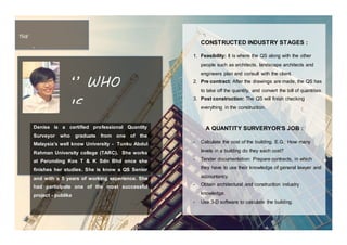 THE
INTERVIE
W
Denise is a certified professional Quantity
Surveyor who graduate from one of the
Malaysia’s well know University - Tunku Abdul
Rahman University college (TARC). She works
at Perunding Kos T & K Sdn Bhd once she
finishes her studies. She is know a QS Senior
and with a 5 years of working experience. She
had participate one of the most successful
project - publika
‘’ WHO
IS
DENISE
? ‘’
CONSTRUCTED INDUSTRY STAGES :
1. Feasibility: It is where the QS along with the other
people such as architects, landscape architects and
engineers plan and consult with the client.
2. Pre contract: After the drawings are made, the QS has
to take off the quantity, and convert the bill of quantities.
3. Post construction: The QS will finish checking
everything in the construction.
A QUANTITY SURVERYOR’S JOB :
- Calculate the cost of the building. E.G.: How many
levels in a building do they each cost?
- Tender documentation: Prepare contracts, in which
they have to use their knowledge of general lawyer and
accountancy.
- Obtain architectural and construction industry
knowledge.
- Use 3-D software to calculate the building.
 