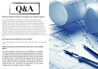  
7
Q&A
What's the difference between civil engineer and consultant engineer?
It's a very broad ﬁeld, civil engineer can actually consist of geotechnical
engineering which deal with drainage and infrastructure, for the structural
engineers, they deal with other issues.As an consultant engineer, civil engineer
and consultant engineer are equally important. So for a building project, civil
engineer is more important, the contribution is much more. If we are talking
about civil engineers as a contractor, I can say that in a consultant industry, as a
contractor, the structural part of the whole building is contributed as much as
70%.As a contractor you actually control the rest of the sub-construction of the
plumber , the electrical engineering, the mechanical engineering and so on.You
are the head of the construction industry.You control the efﬁciency of the project
ﬂow.
How long do you normally stay in site and ofﬁce?
It is not ﬁxed.We have both side, ofﬁce and site, site about 60 percent and ofﬁce
40 %
What's the issue you commonly face in job, site or any working
place?
The common issue is we have to put up a building from a drawing.
There are architectural drawing and engineering drawing. If you look as
an architect you would not know the structural drawing. So we have to
do double checks for both drawings. We have to make sure the product
is delivered on time. These are the few important issues. And one of
the very important issues is cost control. You see, as a company you
have to make sure that it runs efﬁciently and productively. You have to
control the cost. The ﬁrst thing is the right thing. Try not to have
mistakes, but it is impossible to have no mistakes.
 