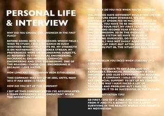 WHY DID YOU CHOOSE CIVIL ENGINEER IN THE FIRST
PLACE?
BEFORE GOING INTO TO CHOOSING WHICH FIELD I
WISH TO STUDY, I DID A RESEARCH IN SUCH
WHETHER WHICH FIELD SUITS ME. MY STRENGTH
IS ON MATHEMATIC AND SCIENCE STREAM. MY
PREFERENCES WERE ON ENGINEERING SUBJECTS,
AS REFERRED TO STRUCTURAL ENGINEERING,
MECHANICAL ENGINEERING, CHEMICAL
ENGINEERING AND CIVIL ENGINEERING. ONE OF
THE REASONS I CHOSE CIVIL ENGINEERING IS
BECAUSE I LOVE MATHS.
HOW LONG HAS THIS COMPANY BEEN ESTABLISHED?
THIS COMPANY WAS SET UP IN 2002, UNTIL NOW
2015 IT HAS BEEN 13 YEARS.
HOW DID YOU SET UP THIS COMPANY?
I SET UP THIS COMPANY AFTER I’VE ACCUMULATED
5 YEARS EXPERIENCE AS A CONSULTANT WHEN
THE OPPORTUNITY AROSE.
PERSONAL LIFE  
& INTERVIEW
WHAT ISSUE DO YOU FACE WHEN YOU’RE OVERSEAS?
MALAYSIANS HAVE DIFFERENT EDUCATION SYSTEM
AND CULTURE FROM OVERSEAS. WE ARE
CULTURALLY SPOON FED IN MALAYSIA WHILE IN
OVERSEAS, YOU HAVE TO BE INDEPENDENT AND
STAND ON YOUR FEET. MY FIRST YEAR WAS IN INTI
COLLEGE AND SECOND YEAR STRAIGHT TO THE
UNITED KINGDOM. SO IN THE OVERSEAS
EDUCATION SYSTEM WE HAVE TO SEARCH
EVERYTHING OURSELVES, DO EVERYTHING
OURSELVES. I WAS NOT EASILY ADAPTED TO THE
SITUATION AT FIRST. BUT AFTER SOMETIMES OF
EFFORT YOU PUT IN, THE SITUATION WILL SLOWLY
CHANGE.
WHAT PROBLEM YOU FACED WHEN STARTING UP A
COMPANY?
SO FIRST YOU HAVE TO GET A JOB AND GET
EXPERIENCE. FINANCIAL MANAGEMENT IS VERY
IMPORTANT AND ALSO EXPERIENCE ARE REQUIRED
TO SET UP A COMPANY. I SOLD OFF MY HOUSE TO
GET FINANCIAL SUPPORT TO SET UP MY COMPANY.
SO ALL THE WAY I HAVE FACED A LOT OF
TROUBLES AND PROBLEMS BUT I HAD TO
ENCOUNTER IT TO BE SUCCESSFUL IN THE FUTURE.
ANY SELF MOTIVATION TIPS?
SO FIRST, I DID GET A MBA AND I LEARNED A LOT
FROM IT AND ITS A BENEFIT TO THE CAREER.
SURVIVING IN THE REALITY WORLD AND MONEY IS
MY MOTIVATION.
 