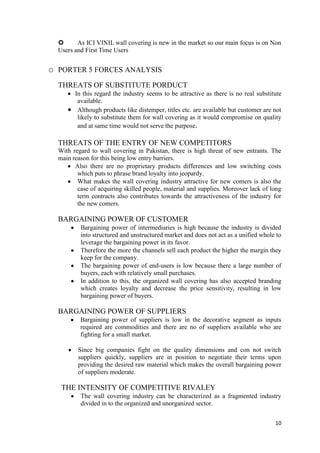       As ICI VINIL wall covering is new in the market so our main focus is on Non
  Users and First Time Users


o PORTER 5 FORCES ANALYSIS
  THREATS OF SUBSTITUTE PORDUCT
        In this regard the industry seems to be attractive as there is no real substitute
         available.
         Although products like distemper, titles etc. are available but customer are not
         likely to substitute them for wall covering as it would compromise on quality
         and at same time would not serve the purpose.

  THREATS OF THE ENTRY OF NEW COMPETITORS
  With regard to wall covering in Pakistan, there is high threat of new entrants. The
  main reason for this being low entry barriers.
        Also there are no proprietary products differences and low switching costs
         which puts to phrase brand loyalty into jeopardy.
         What makes the wall covering industry attractive for new comers is also the
         case of acquiring skilled people, material and supplies. Moreover lack of long
         term contracts also contributes towards the attractiveness of the industry for
         the new comers.

  BARGAINING POWER OF CUSTOMER
          Bargaining power of intermediaries is high because the industry is divided
          into structured and unstructured market and does not act as a unified whole to
          leverage the bargaining power in its favor.
          Therefore the more the channels sell each product the higher the margin they
          keep for the company.
          The bargaining power of end-users is low because there a large number of
          buyers, each with relatively small purchases.
          In addition to this, the organized wall covering has also accepted branding
          which creates loyalty and decrease the price sensitivity, resulting in low
          bargaining power of buyers.

  BARGAINING POWER OF SUPPLIERS
          Bargaining power of suppliers is low in the decorative segment as inputs
          required are commodities and there are no of suppliers available who are
          fighting for a small market.

         Since big companies fight on the quality dimensions and con not switch
         suppliers quickly, suppliers are in position to negotiate their terms upon
         providing the desired raw material which makes the overall bargaining power
         of suppliers moderate.

   THE INTENSITY OF COMPETITIVE RIVALEY
          The wall covering industry can be characterized as a fragmented industry
          divided in to the organized and unorganized sector.


                                                                                      10
 