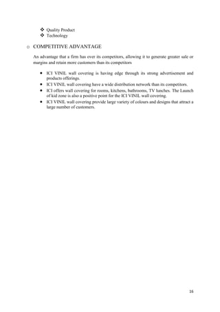 Quality Product
      Technology

o COMPETITIVE ADVANTAGE
  An advantage that a firm has over its competitors, allowing it to generate greater sale or
  margins and retain more customers than its competitors

         ICI VINIL wall covering is having edge through its strong advertisement and
         products offerings.
         ICI VINIL wall covering have a wide distribution network than its competitors.
         ICI offers wall covering for rooms, kitchens, bathrooms, TV lunches. The Launch
         of kid zone is also a positive point for the ICI VINIL wall covering.
         ICI VINIL wall covering provide large variety of colours and designs that attract a
         large number of customers.




                                                                                         16
 