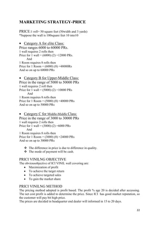 MARKETING STRATEGY-PRICE

PRICE:1 roll= 50 square feet (50width and 3 yards)
*Suppose the wall is 100square feet 10 into10

   Category A for elite Class:
Price ranges 6000 to 60000 PRs.
1 wall requires 2 rolls then
Price for 1 wall = (6000) (2) =12000 PRs.
      And
1 Room requires 8 rolls then
Price for 1 Room = (6000) (8) =48000Rs
And so on up to 60000 PRs

   Category B for Upper-Middle Class:
Price in the range of 5000 to 50000 PRs
1 wall requires 2 roll then
Price for 1 wall = (5000) (2) =10000 PRs
       And
1 Room requires 8 rolls then
Price for 1 Room = (5000) (8) =40000 PRs
And so on up to 50000 PRs

   Category C for Middle-Middle Class:
Price in the range of 3000 to 30000 PRs
1 wall requires 2 rolls then
Price for 1 wall = (3000) (2) =6000 PRs
      And
1 Room requires 8 rolls then
Price for 1 Room = (3000) (8) =24000 PRs
And so on up to 30000 PRs

    The difference in price is due to difference in quality.
    The mode of payment will be cash.

PRICI VINILNG OBJECTIVE
The obviousobjective of ICI VINIL wall covering are:
      Maximization of profit
      To achieve the target return
      To achieve targeted sales
      To gain the market share

PRICI VINILNG METHOD
The pricing method adopted is profit based. The profit % age 20 is decided after accessing.
The net cost profit is added to determine the price. Since ICI has good market reputation, so
the customer will pay bit high price.
The prices are decided in headquarter end dealer will informed in 15 to 20 days.

                                                                                          22
 