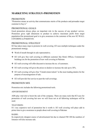 MARKETING STRATEGY-PROMOTION

PROMOTION
“Promotion means an activity that communicates merits of the products and persuades target
customer to buy it.”

PROMOTIONAL GOALS
Good promotion always plays an important role in the success of any product/ service.
Promotion gives right dimension to product to achieve maximum profit from target
population.Our promotional goal is to give awareness to the customer of the new ICI WALL
COVERING in PAKISTAN.

PROMOTIONAL STRATEGY
ICI has taken many steps to promote its wall covering .ICI uses multiple techniques under the
promotional strategy.

 Word of mouth through its sale representative.

 ICI will give free wall covering to different customer like Hotel, Offices, Commercial
  buildings etc.for the promotion of new wall covering in Pakistan.

 ICI wall covering will offer discount to increase the no. of customers.

 ICI wall covering will gives the prizes to dealers to increase the sale up to 30%.

 ICI wall covering will give free “Umrah return tickets” to the most leading dealers for the
  purpose of encouragement of sale.

 ICI will provide free service to past the wall coverings.

PROMOTION MIX
Promotion mix includes the fallowing promotional tools.

ADVERTISEMENT

ADS play vital role to boost the sale of the company. There are many tools that ICI uses for
promotion of wall covering but now we will focus not at all fallowing techniques will be
used.

TELEVISION:
It’s very expensive tool of promotion but it worth it. ICI wall covering will place add in
prime time to give awareness to people about wall covering in Pakistan.

RADIO:
Its respectively cheapest source of advertisement but due to channel FM 100 the numbers of
listeners will also increase sale.


                                                                                          25
 