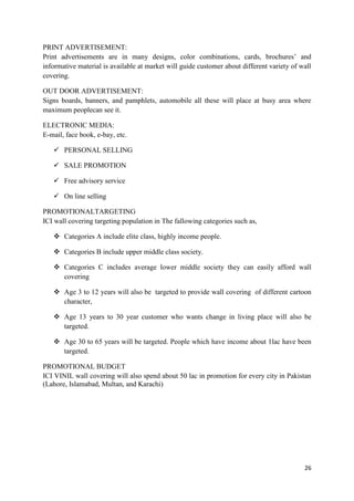 PRINT ADVERTISEMENT:
Print advertisements are in many designs, color combinations, cards, brochures’ and
informative material is available at market will guide customer about different variety of wall
covering.

OUT DOOR ADVERTISEMENT:
Signs boards, banners, and pamphlets, automobile all these will place at busy area where
maximum peoplecan see it.

ELECTRONIC MEDIA:
E-mail, face book, e-bay, etc.

    PERSONAL SELLING

    SALE PROMOTION

    Free advisory service

    On line selling

PROMOTIONALTARGETING
ICI wall covering targeting population in The fallowing categories such as,

    Categories A include elite class, highly income people.

    Categories B include upper middle class society.

    Categories C includes average lower middle society they can easily afford wall
     covering

    Age 3 to 12 years will also be targeted to provide wall covering of different cartoon
     character,

    Age 13 years to 30 year customer who wants change in living place will also be
     targeted.

    Age 30 to 65 years will be targeted. People which have income about 1lac have been
     targeted.

PROMOTIONAL BUDGET
ICI VINIL wall covering will also spend about 50 lac in promotion for every city in Pakistan
(Lahore, Islamabad, Multan, and Karachi)




                                                                                            26
 