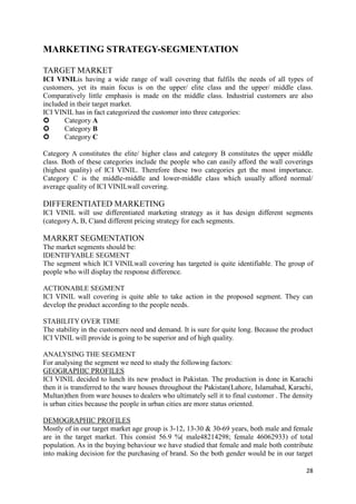 MARKETING STRATEGY-SEGMENTATION

TARGET MARKET
ICI VINILis having a wide range of wall covering that fulfils the needs of all types of
customers, yet its main focus is on the upper/ elite class and the upper/ middle class.
Comparatively little emphasis is made on the middle class. Industrial customers are also
included in their target market.
ICI VINIL has in fact categorized the customer into three categories:
      Category A
      Category B
      Category C

Category A constitutes the elite/ higher class and category B constitutes the upper middle
class. Both of these categories include the people who can easily afford the wall coverings
(highest quality) of ICI VINIL. Therefore these two categories get the most importance.
Category C is the middle-middle and lower-middle class which usually afford normal/
average quality of ICI VINILwall covering.

DIFFERENTIATED MARKETING
ICI VINIL will use differentiated marketing strategy as it has design different segments
(category A, B, C)and different pricing strategy for each segments.

MARKRT SEGMENTATION
The market segments should be:
IDENTIFYABLE SEGMENT
The segment which ICI VINILwall covering has targeted is quite identifiable. The group of
people who will display the response difference.

ACTIONABLE SEGMENT
ICI VINIL wall covering is quite able to take action in the proposed segment. They can
develop the product according to the people needs.

STABILITY OVER TIME
The stability in the customers need and demand. It is sure for quite long. Because the product
ICI VINIL will provide is going to be superior and of high quality.

ANALYSING THE SEGMENT
For analysing the segment we need to study the following factors:
GEOGRAPHIC PROFILES
ICI VINIL decided to lunch its new product in Pakistan. The production is done in Karachi
then it is transferred to the ware houses throughout the Pakistan(Lahore, Islamabad, Karachi,
Multan)then from ware houses to dealers who ultimately sell it to final customer . The density
is urban cities because the people in urban cities are more status oriented.

DEMOGRAPHIC PROFILES
Mostly of in our target market age group is 3-12, 13-30 & 30-69 years, both male and female
are in the target market. This consist 56.9 %( male48214298; female 46062933) of total
population. As in the buying behaviour we have studied that female and male both contribute
into making decision for the purchasing of brand. So the both gender would be in our target

                                                                                           28
 