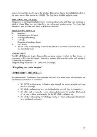 market. Among them mostly are in the families. The average family size in Pakistan is 6.2. In
our target market their income are 100,000 PRs. And above. (middle and elite class)

PSYCHOGRAPHIC PROFILES
The persons in our target market are more conscious about status and they want an image in
mind of others. They have the lifestyle to have clean and shining rooms. They love their
homes and want to make their home look beautiful and neat.

BEHAVIOURAL PROFILES
    occasions:
    Redecorating of the house
    Marriage in the family
    Festivals
    Designing a brand new house
    User Status:
   As ICI VINIL wall covering is new in the market so our main focus is on Non Users
     and First Time Users

POSITIONING
The ICI VINILhas aim to give high quality and extra ordinary product for their homes. is
committed to delivering high quality innovative products which perform to the high standards
expected by the customers.
The positioning statement of ICI VINILwall covering is

“Everything you could imagine”

COMPETITIVE ADVANTAGE
An advantage that a firm has over its competitors, allowing it to generate greater sale or margins and
retain more customers than its competitors

            ICI VINIL wall covering is having edge through its strong advertisement and
            products offerings.
            ICI VINIL wall covering have a wide distribution network than its competitors.
            ICI offers wall covering for rooms, kitchens, bathrooms, TV lunches. The Launch
            of kid zone is also a positive point for the ICI VINIL wall covering.
            ICI VINIL wall covering provide large variety of colours and designs that attract a
            large number of customers.




                                                                                                   29
 
