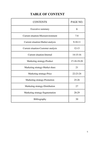 TABLE OF CONTENT

          CONTENTS                    PAGE NO.

       Executive summary                  6

Current situation-Microenvironment        7-8

 Current situation-Market analysis      9-10-11

Current situation-Customer analysis     12-13

     Current situation-Internal        14-15-16

    Marketing strategy-Product        17-18-19-20

 Marketing strategy-Market share          21

     Marketing strategy-Price          22-23-24

  Marketing strategy-Promotion          25-26

  Marketing strategy-Distribution         27

 Marketing strategy-Segmentation        28-29

           Bibliography                   30




                                                    5
 
