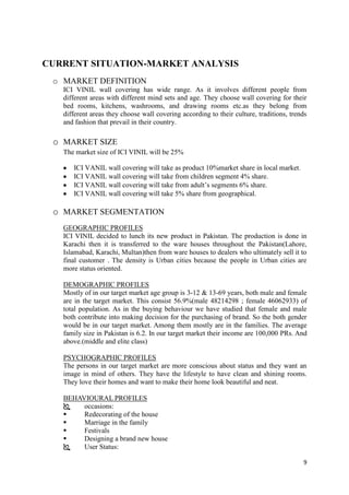 CURRENT SITUATION-MARKET ANALYSIS
 o MARKET DEFINITION
   ICI VINIL wall covering has wide range. As it involves different people from
   different areas with different mind sets and age. They choose wall covering for their
   bed rooms, kitchens, washrooms, and drawing rooms etc.as they belong from
   different areas they choose wall covering according to their culture, traditions, trends
   and fashion that prevail in their country.

 o MARKET SIZE
   The market size of ICI VINIL will be 25%

      ICI VANIL wall covering will take as product 10%market share in local market.
      ICI VANIL wall covering will take from children segment 4% share.
      ICI VANIL wall covering will take from adult’s segments 6% share.
      ICI VANIL wall covering will take 5% share from geographical.

 o MARKET SEGMENTATION
   GEOGRAPHIC PROFILES
   ICI VINIL decided to lunch its new product in Pakistan. The production is done in
   Karachi then it is transferred to the ware houses throughout the Pakistan(Lahore,
   Islamabad, Karachi, Multan)then from ware houses to dealers who ultimately sell it to
   final customer . The density is Urban cities because the people in Urban cities are
   more status oriented.

   DEMOGRAPHIC PROFILES
   Mostly of in our target market age group is 3-12 & 13-69 years, both male and female
   are in the target market. This consist 56.9%(male 48214298 ; female 46062933) of
   total population. As in the buying behaviour we have studied that female and male
   both contribute into making decision for the purchasing of brand. So the both gender
   would be in our target market. Among them mostly are in the families. The average
   family size in Pakistan is 6.2. In our target market their income are 100,000 PRs. And
   above.(middle and elite class)

   PSYCHOGRAPHIC PROFILES
   The persons in our target market are more conscious about status and they want an
   image in mind of others. They have the lifestyle to have clean and shining rooms.
   They love their homes and want to make their home look beautiful and neat.

   BEHAVIOURAL PROFILES
       occasions:
       Redecorating of the house
       Marriage in the family
       Festivals
       Designing a brand new house
       User Status:

                                                                                         9
 