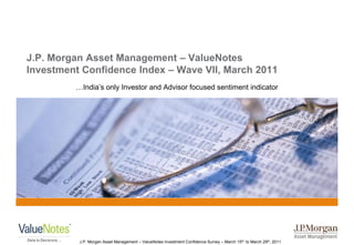J.P. Morgan Asset Management – ValueNotes
Investment Confidence Index – Wave VII, March 2011
         …India‟s only Investor and Advisor focused sentiment indicator




          J.P. Morgan Asset Management – ValueNotes Investment Confidence Survey – March 15th to March 29th, 2011
 