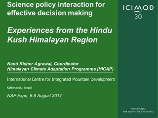 International Centre for Integrated Mountain Development
Kathmandu, Nepal
Science policy interaction for
effective decision making
Experiences from the Hindu
Kush Himalayan Region
Nand Kishor Agrawal, Coordinator
Himalayan Climate Adaptation Programme (HICAP)
NAP Expo, 8-9 August 2014
 