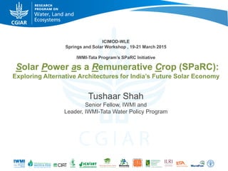 ICIMOD-WLE
Springs and Solar Workshop , 19-21 March 2015
IWMI-Tata Program’s SPaRC Initiative
Solar Power as a Remunerative Crop (SPaRC):
Exploring Alternative Architectures for India’s Future Solar Economy
Tushaar Shah
Senior Fellow, IWMI and
Leader, IWMI-Tata Water Policy Program
 