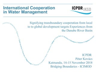 International Cooperation
in Water Management
ICPDR
Péter Kovács
Katmandu, 14-15 November 2018
Bridging Boundaries - ICIMOD
Signifying transboundary cooperation from local
to to global development targets Experiences from
the Danube River Basin
 