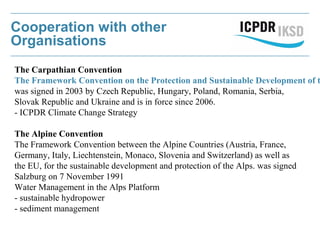 Cooperation with other
Organisations
The Carpathian Convention
The Framework Convention on the Protection and Sustainable Development of t
was signed in 2003 by Czech Republic, Hungary, Poland, Romania, Serbia,
Slovak Republic and Ukraine and is in force since 2006.
- ICPDR Climate Change Strategy
The Alpine Convention
The Framework Convention between the Alpine Countries (Austria, France,
Germany, Italy, Liechtenstein, Monaco, Slovenia and Switzerland) as well as
the EU, for the sustainable development and protection of the Alps. was signed
Salzburg on 7 November 1991
Water Management in the Alps Platform
- sustainable hydropower
- sediment management
 