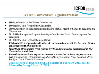 Water Convention’s globalization
• 1992: Adoption of the Water Convention
• 1996: Entry into force of the Convention
• 2003: Adoption of the amendment allowing all UN Member States to accede to the
Convention
• 2012: Blanket approval by the Meeting of the Parties for all future requests for
accession
• 2013: Entry into force of the amendment
• 1st
March 2016: Operationalization of the Amendment: all UN Member States
can accede to the Convention
- More than 60 countries from outside UNECE have already participated in the
Convention’s activities
- Several countries have expressed interest to accession or have the process on-
going: Cameroon, Democratic Republic of Congo, Ghana, Iraq, Lebanon, Peru,
Senegal, Togo, Tunisia, Vietnam
- Chad acceded as first non-UNECE country in February 2018, will be
followed by Senegal from 12. 2019.
 