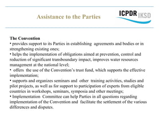 Assistance to the Parties
The Convention
• provides support to its Parties in establishing agreements and bodies or in
strengthening existing ones;
• helps the implementation of obligations aimed at prevention, control and
reduction of significant transboundary impact, improves water resources
management at the national level;
• offers the use of the Convention’s trust fund, which supports the effective
implementation;
• supports and organizes seminars and other training activities, studies and
pilot projects, as well as for support to participation of experts from eligible
countries in workshops, seminars, symposia and other meetings;
• Implementation Committee can help Parties in all questions regarding
implementation of the Convention and facilitate the settlement of the various
differences and disputes.
 