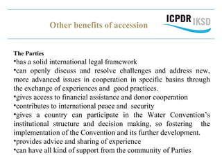Other benefits of accession
The Parties
•has a solid international legal framework
•can openly discuss and resolve challenges and address new,
more advanced issues in cooperation in specific basins through
the exchange of experiences and good practices.
•gives access to financial assistance and donor cooperation
•contributes to international peace and security
•gives a country can participate in the Water Convention’s
institutional structure and decision making, so fostering the
implementation of the Convention and its further development.
•provides advice and sharing of experience
•can have all kind of support from the community of Parties
 
