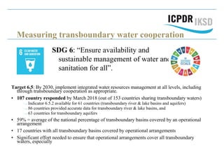 Measuring transboundary water cooperation
SDG 6: “Ensure availability and
sustainable management of water and
sanitation for all”.
Target 6.5: By 2030, implement integrated water resources management at all levels, including
through transboundary cooperation as appropriate.
• 107 country responded by March 2018 (out of 153 countries sharing transboundary waters)
Indicator 6.5.2 available for 61 countries (transboundary river & lake basins and aquifers)
86 countries provided accurate data for transboundary river & lake basins, and
63 countries for transboundary aquifers
• 59% = average of the national percentage of transboundary basins covered by an operational
arrangement
• 17 countries with all transboundary basins covered by operational arrangements
• Significant effort needed to ensure that operational arrangements cover all transboundary
waters, especially
 