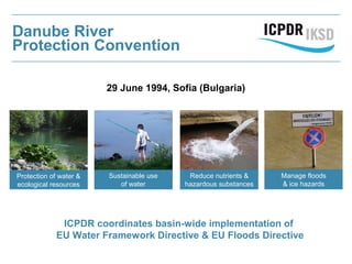 Danube River
Protection Convention
29 June 1994, Sofia (Bulgaria)
Protection of water &
ecological resources
Sustainable use
of water
Reduce nutrients &
hazardous substances
ICPDR coordinates basin-wide implementation of
EU Water Framework Directive & EU Floods Directive
Manage floods
& ice hazards
 