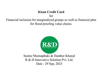 Kisan Credit Card
for
Financial inclusion for marginalized groups as well as financial plan
for flood proofing value chains.
Sunita Nhemaphuki & Damber Khanal
R & D Innovative Solution Pvt. Ltd.
Date : 29 Sep, 2023
 