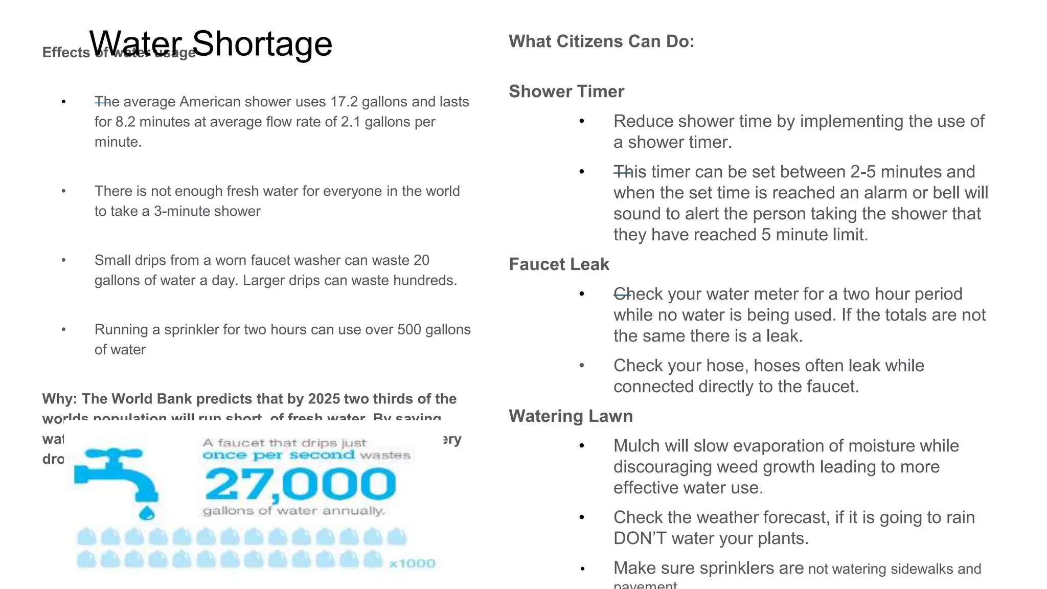 Water: Shortage
Why should you care?
o The average American shower uses 17.2
gallons and lasts for 8.2 minutes at average
flow rate of 2.1 gallons per minute.
o There is not enough fresh water for everyone
in the world to take a 3-minute shower
o Small drips from a worn faucet washer can
waste 20 gallons of water a day. Larger drips
can waste hundreds.
o Running a sprinkler for two hours can use over
500 gallons of water
Why should you care?
The World Bank predicts that by 2025 two thirds
of the worlds population will run short of fresh
water. By saving water today, we create a better
tomorrow for everyone. Every drop counts.
What can you do to make an impact?
Shower Timer: use a shower timer to reduce your
shower length to 2-5 minutes.
Leaks: Check your water meter for a two hour period
while no water is being used. If the totals are not the
same there is a leak. Also Check your hose because they
often leak while connected directly to the faucet.
Watering Lawn: Use mulch toslow evaporation of
moisture while discouraging weed growth leading to
more effective water use.
- Check the weather forecast, if it is going to rain DON’T
water your plants.
- Make sure sprinklers are not watering sidewalks and
pavement.
 