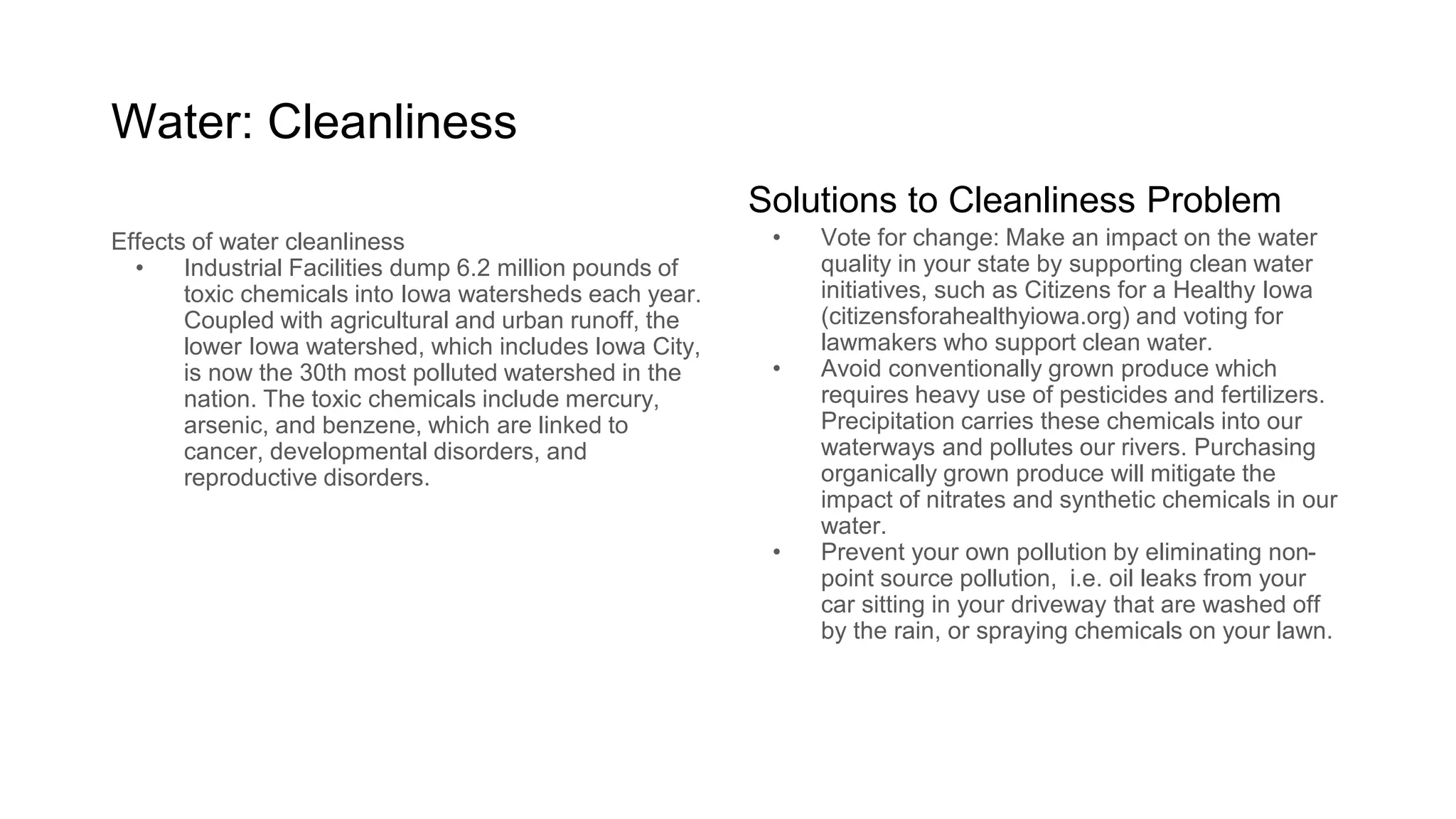 Water: Cleanliness
Why should you care?
Industrial Facilities dump 6.2 million pounds
of toxic chemicals into Iowa watersheds each
year. Coupled with agricultural and urban
runoff, the lower Iowa watershed, which
includes Iowa City, is now the 30th most
polluted watershed in the nation. The toxic
chemicals include mercury, arsenic, and
benzene, which are linked to cancer,
developmental disorders, and reproductive
disorders.
What can you do to make an impact?
Vote for change: Make an impact on the water quality in
your state by supporting clean water initiatives, such as
Citizens for a Healthy Iowa (citizensforahealthyiowa.org)
and voting for lawmakers who support clean water.
Avoid conventionally grown produce: This produce
requires heavy use of pesticides and fertilizers.
Precipitation carries these chemicals into our waterways
and pollutes our rivers. Purchasing organically grown
produce will mitigate the impact of nitrates and synthetic
chemicals in our water.
Eliminate personal non-point sources of pollution: fix oil
leaks from your car sitting in your driveway that are
washed off by the rain, or spraying chemicals on your
lawn.
 
