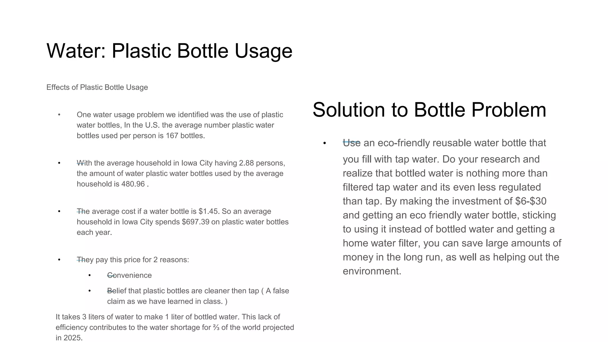 Water: Plastic Bottle Usage
Why should you care?
o In the U.S. the average number plastic water bottles
used per person is 167 bottles.
o The average household in Iowa City has 2.88 people.
On average, these households each use 480.96
plastic water bottles.
o The average cost if a water bottle is $1.45. So an
average household in Iowa City spends $697.39 on
plastic water bottles each year.
o They pay this price for 2 reasons: Convenience and a
false belief that plastic bottles are cleaner then tap.
o It takes 3 liters of water to make 1 liter of bottled
water. This lack of efficiency contributes to the water
shortage for ⅔ of the world projected in 2025.
What can you do to make an impact?
Use an eco-friendly reusable water bottle:
Bottled water is nothing more than filtered
tap water and it is even less regulated than
tap. Make the investment of $6-$30 and
save money and resources.
Get a home water filter: Save large amounts
of money you would have used purchasing
bottled water.
 