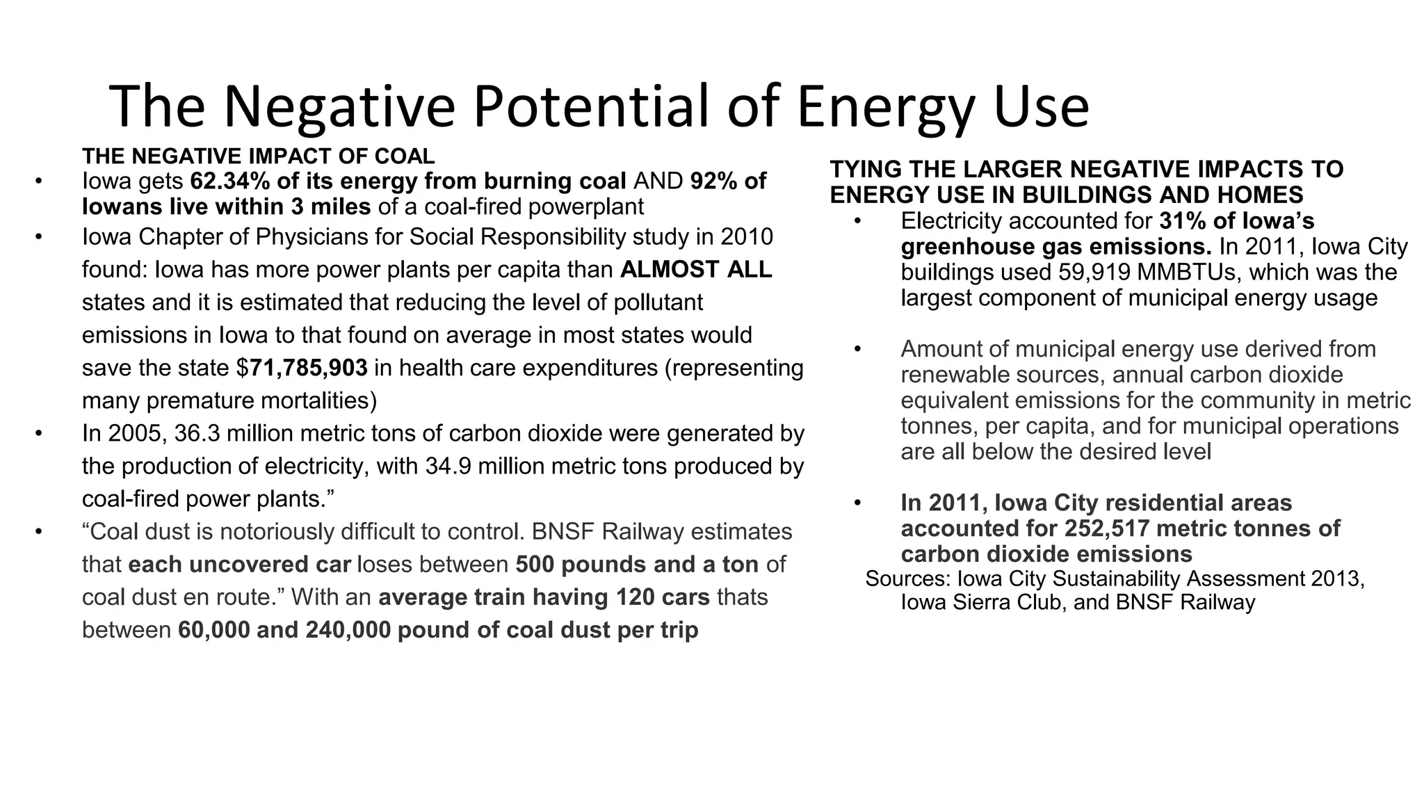 The Negative Potential of Energy Use
COAL
o Iowa gets 62.34% of its energy from burning coal AND 92% of
Iowans live within 3 miles of a coal-fired powerplant
o Iowa Chapter of Physicians for Social Responsibility study in
2010 found: Iowa has more power plants per capita than
ALMOST ALL states and it is estimated that reducing the level
of pollutant emissions in Iowa to that found on average in
most states would save the state $71,785,903 in health care
expenditures (representing many premature mortalities)
o In 2005, 36.3 million metric tons of carbon dioxide were
generated by the production of electricity, with 34.9 million
metric tons produced by coal-fired power plants.
o “Coal dust is notoriously difficult to control. BNSF Railway
estimates that each uncovered car loses between 500 pounds
and a ton of coal dust en route.” With an average train having
120 cars thats between 60,000 and 240,000 pound of coal
dust per trip
ENERGY USE IN BUILDINGS AND HOMES
o Electricity accounted for 31% of Iowa’s greenhouse
gas emissions. In 2011, Iowa City buildings used
59,919 MMBTUs, which was the largest component
of municipal energy usage
o Amount of municipal energy use derived from
renewable sources, annual carbon dioxide
equivalent emissions for the community in metric
tonnes, per capita, and for municipal operations
are all below the desired level
o In 2011, Iowa City residential areas accounted for
252,517 metric tonnes of carbon dioxide
emissions
Sources: Iowa City Sustainability Assessment 2013,
Iowa Sierra Club, and BNSF Railway
 