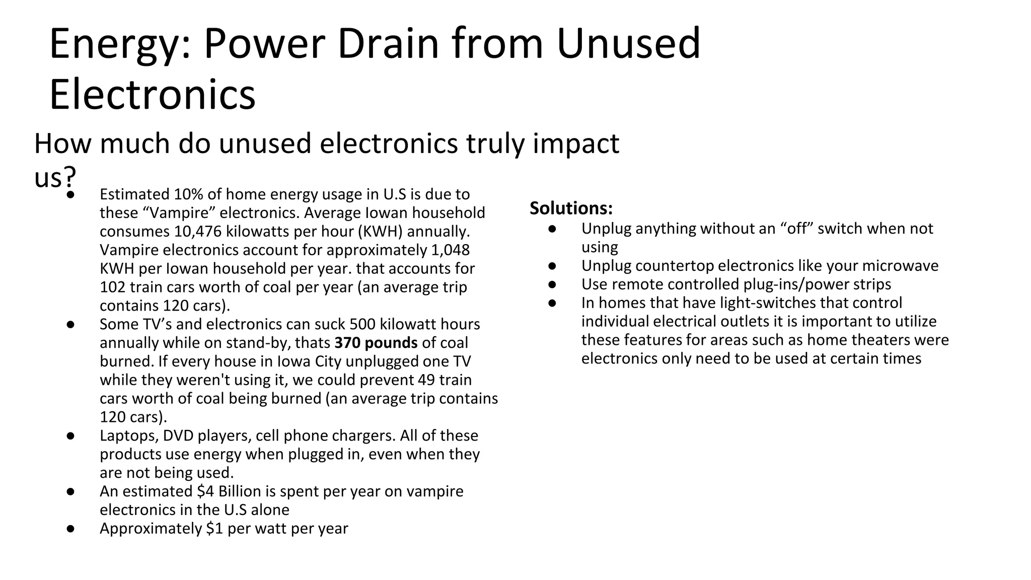 What can you do to make an impact?
Unplug: Unplug anything without an
“off” switch when not using and
countertop electronics such as a
microwave.
o Remote controlled plug-ins/power
strips let you easily turn off all
electronics.
o Utilize light-switches that control
individual electrical outlets to
easily turn off electronics when not
in use.
Energy: Vampire Electronics
Why should you care?
o Estimated 10% of home energy usage in U.S is due to these
“Vampire” electronics. Average Iowan household consumes
10,476 kilowatts per hour (KWH) annually. Vampire electronics
account for approximately 1,048 KWH per Iowan household per
year. that accounts for 102 train cars worth of coal per year (an
average trip contains 120 cars).
o Some TV’s and electronics can suck 500 kilowatt hours annually
while on stand-by, thats 370 pounds of coal burned. If every
house in Iowa City unplugged one TV while they weren't using
it, we could prevent 49 train cars worth of coal being burned (an
average trip contains 120 cars).
o Laptops, DVD players, cell phone chargers use energy when
plugged in, even when they are not being used.
o An estimated $4 Billion is spent per year on vampire electronics
in the U.S alone, approximately $1 per watt per year
 
