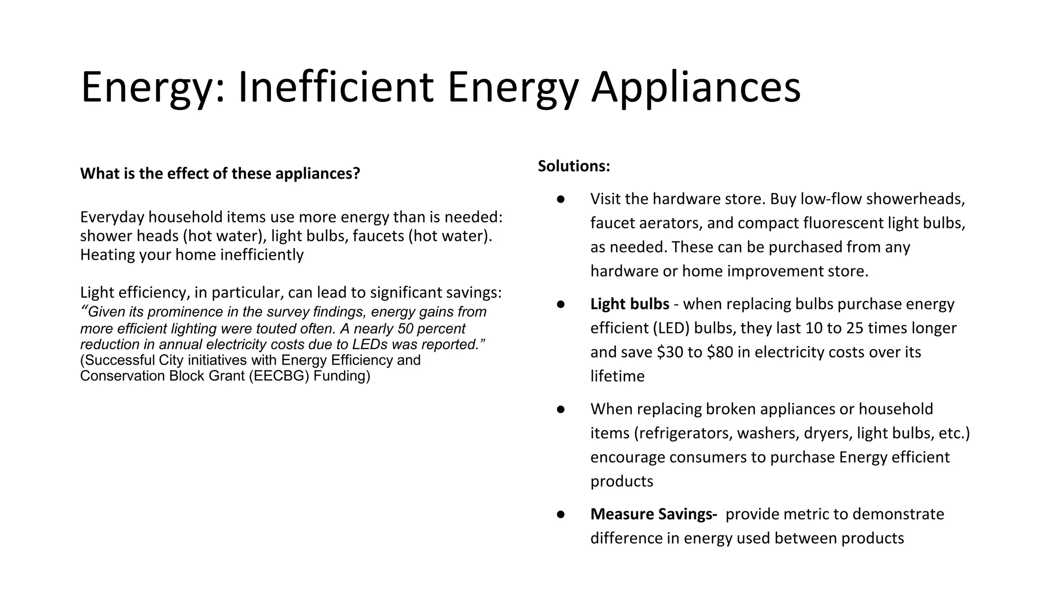Energy: Inefficient Energy Appliances
What can you do to make an impact?
Buy Better: Visit the hardware store. Buy low-flow
showerheads, faucet aerators, and compact fluorescent
light bulbs, as needed. These can be purchased from any
hardware or home improvement store.
Light bulbs: when replacing bulbs purchase energy efficient
(LED) bulbs, they last 10 to 25 times longer and save $30 to
$80 in electricity costs over its lifetime
Purchase efficient products: When replacing broken
appliances or household items (refrigerators, washers,
dryers, light bulbs, etc.) encourage consumers to purchase
Energy efficient products
Measure Savings: IC Impact will provide metric to
demonstrate difference in energy used between products
What is the effect of these appliances?
Everyday household items waste energy:
shower heads (hot water), light bulbs,
faucets (hot water). Heating your home
inefficiently
Light efficiency, in particular, can lead to
significant savings: “Given its prominence in
the survey findings, energy gains from more
efficient lighting were touted often. A nearly
50 percent reduction in annual electricity
costs due to LEDs was reported.” (Successful
City initiatives with Energy Efficiency and
Conservation Block Grant (EECBG) Funding)
 