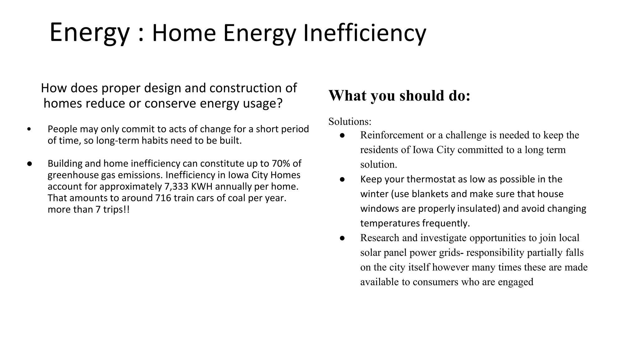 Energy : Home Energy Inefficiency
What can you do to make an impact?
Turn down the heat: Keep your thermostat as low as
possible in the winter (use blankets and make sure
that house windows are properly insulated) and
avoid changing temperatures frequently.
Research and investigate: opportunities to join local
solar panel power grids- responsibility partially falls
on the city itself however many times these are made
available to consumers who are engaged
Reinforce Impactful Behavior: IC Impact will provide
reinforcements and challenges to keep the residents
of Iowa City committed to a long term solution.
How does proper design and construction of homes
reduce or conserve energy usage?
o People may only commit to acts of change for a
short period of time, so long-term habits need to
be built.
o Building and home inefficiency can constitute up
to 70% of greenhouse gas emissions. Inefficiency
in Iowa City Homes account for approximately
7,333 KWH annually per home. That amounts to
around 716 train cars of coal per year. more than
7 trips!!
 