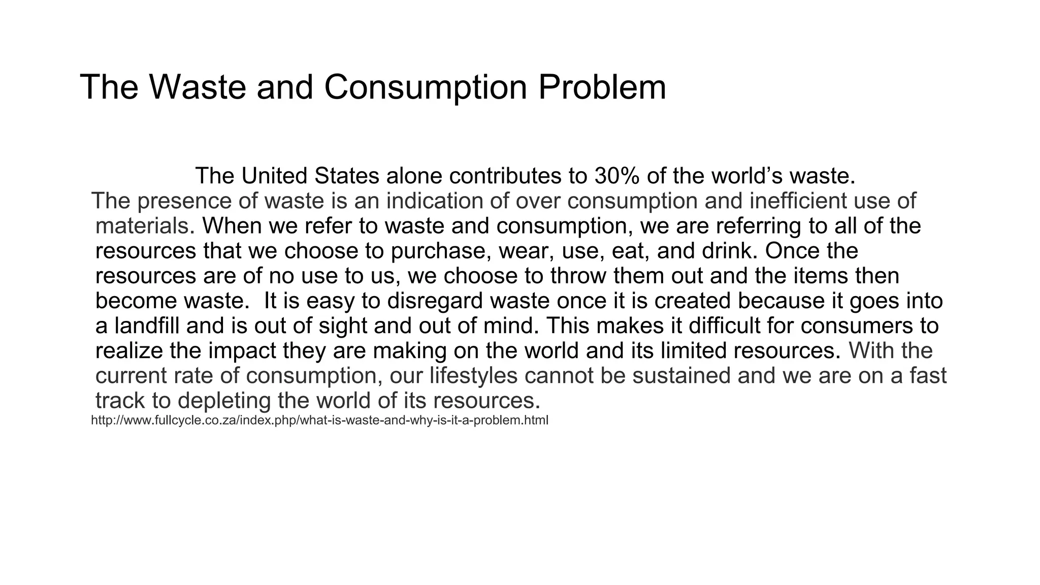 The Waste and Consumption Problem
The United States is 4% of the world’s population,
yet contributes to 30% of the world’s waste.
The presence of waste is an indication of overconsumption and inefficient use of materials.
When we refer to waste and consumption, we are referring to all of the resources that we
choose to purchase, wear, use, eat, and drink. Once the resources are of no use to us, we
choose to throw them out and the items then become waste. It is easy to disregard waste
once it is created because it goes into a landfill and is out of sight and out of mind. This makes
it difficult for consumers to realize the impact they are making on the world and its limited
resources. With the current rate of consumption, our lifestyles cannot be sustained and we
are on a fast track to depleting the world of its resources.
 