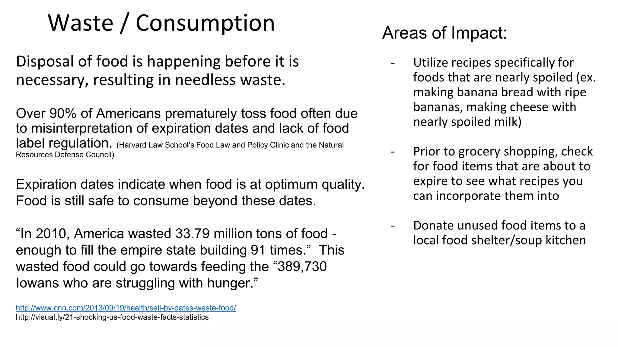 Waste / Consumption: Disposal
Disposal of food is happening before it is necessary,
resulting in needless waste.
Over 90% of Americans prematurely toss food often due
to misinterpretation of expiration dates and lack of food
label regulation. (Harvard Law School’s Food Law and
Policy Clinic and the Natural Resources Defense Council)
“In 2010, America wasted 33.79 million tons of food -
enough to fill the empire state building 91 times.” This
wasted food could go towards feeding the “389,730
Iowans who are struggling with hunger.”
What can you do to make an impact?
Utilize recipes: specifically for foods that
are nearly spoiled (ex. making banana
bread with ripe bananas, making cheese
with nearly spoiled milk)
Check Expiration Date: Prior to grocery
shopping, check for food items that are
about to expire to see what recipes you can
incorporate them into
Donate unused food items to a local food
shelter/soup kitchen
 