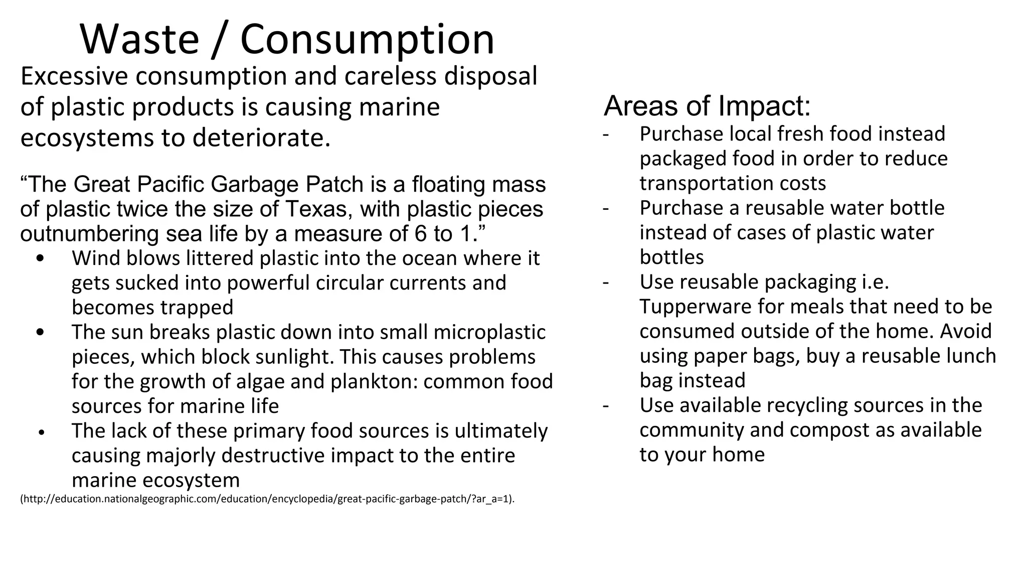 Waste / Consumption: Plastic
Excessive consumption and careless disposal of plastic
products is causing marine ecosystems to deteriorate.
“The Great Pacific Garbage Patch is a floating mass of plastic
twice the size of Texas, with plastic pieces outnumbering
sea life by a measure of 6 to 1.”
o Wind blows littered plastic into the ocean where it gets
sucked into powerful circular currents and becomes
trapped
o The sun breaks plastic down into small microplastic
pieces, which block sunlight. This causes problems for
the growth of algae and plankton: common food
sources for marine life
o The lack of these primary food sources is ultimately
causing majorly destructive impact to the entire marine
ecosystem
What can you do to make an impact?
Buy Local: Purchase local fresh food instead
packaged food in order to reduce
transportation costs
Use reusable packaging: i.e. Tupperware
for meals that need to be consumed
outside of the home. Avoid using paper
bags, buy a reusable lunch bag instead
Recycle: Use available recycling sources in
the community and compost as available to
your home (IC Glass Recycling)
Purchase a reusable water bottle instead of
cases of plastic water bottles
 