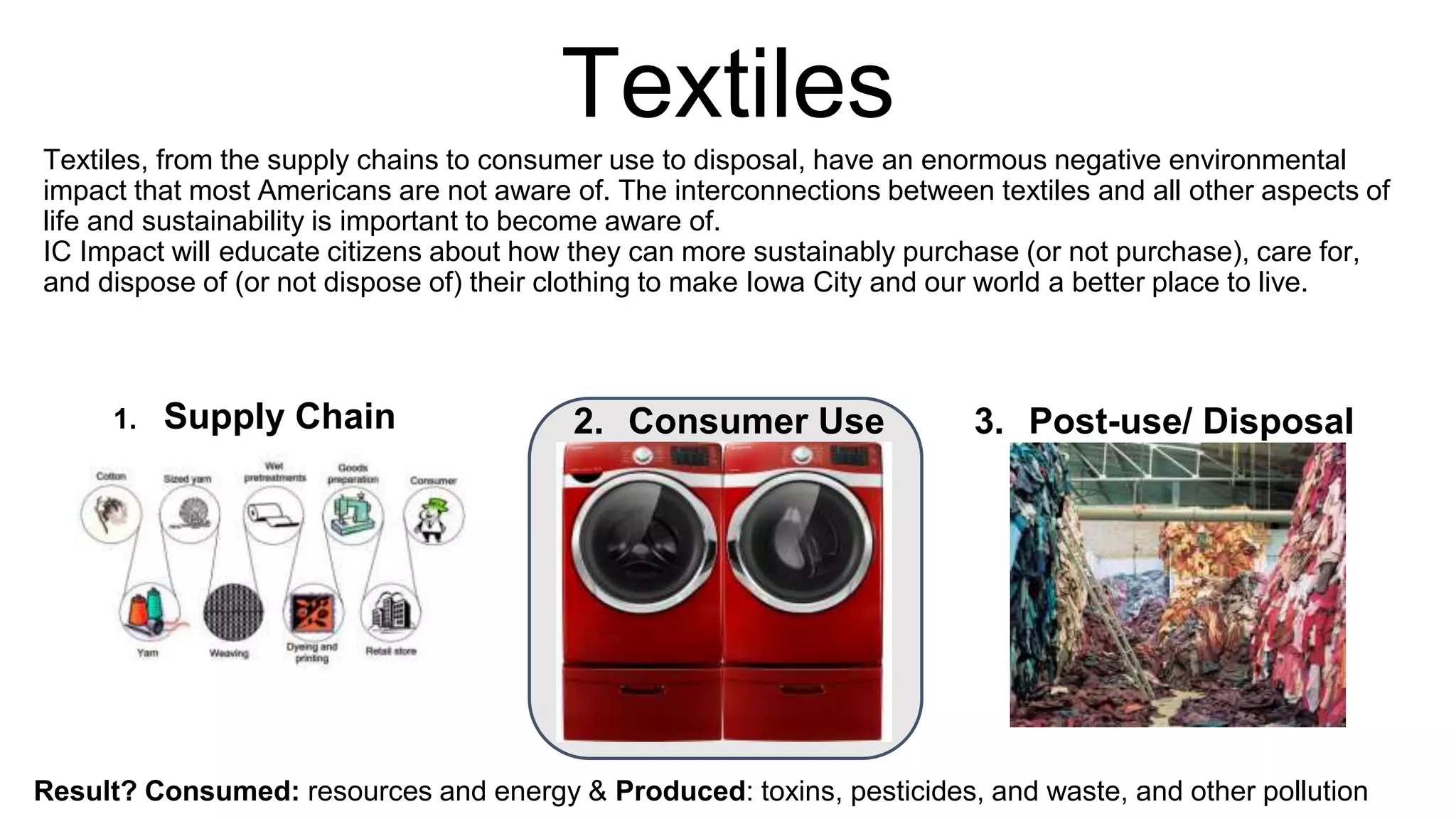 Textiles
Textiles, from the supply chains to consumer use to disposal, have an enormous negative environmental
impact that most Americans are not aware of. The interconnections between textiles and all other aspects
of life and sustainability is important to become aware of.
IC Impact will inform citizens about how they can more sustainably purchase (or not purchase), care for,
and dispose of (or not dispose of) their clothing to make Iowa City and our world a better place to live.
Consumed: resources and energy & Produced: toxins, pesticides, and waste, and other pollution
1. Supply Chain 2. Consumer Use 3. Post-use/ Disposal
 
