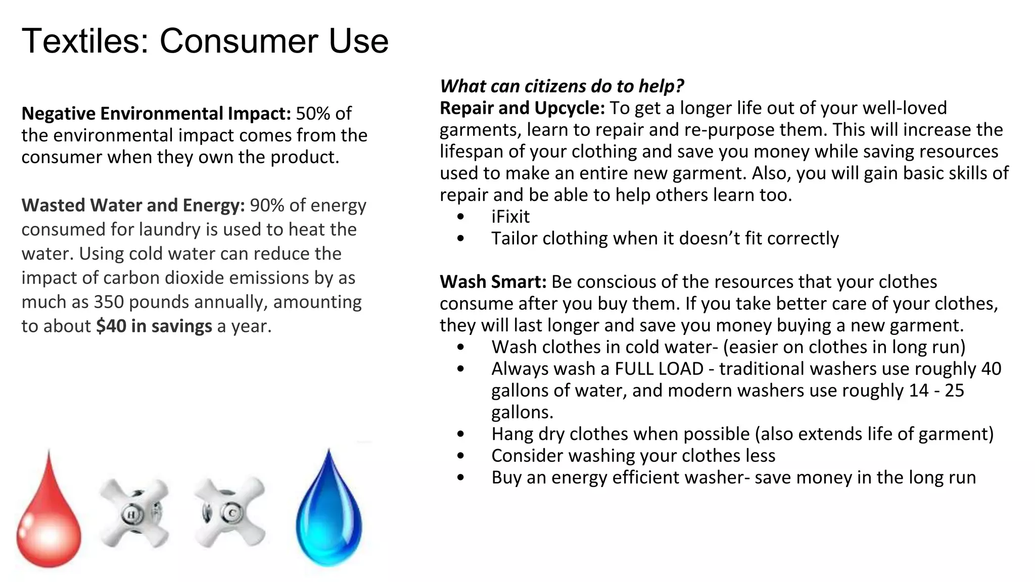 Textiles: Consumer Use
Negative Environmental Impact:
50% of the environmental impact
comes from the consumer when
they own the product.
Wasted Water and Energy: 90% of
energy consumed for laundry is
used to heat the water. Using cold
water can reduce the impact of
carbon dioxide emissions by as
much as 350 pounds annually,
amounting to about $40 in savings a
year.
What can you do to make an impact?
Repair and Upcycle: Learn to repair and re-purpose your clothing
to increase its lifespan and save you money. Also, you will gain
basic skills of repair and be able to help others learn too.
o iFixit
o Tailor clothing when it doesn’t fit correctly
Wash Smart & Wash Less: Be conscious of the resources that your
clothes consume after you buy them. If you take better care of
your clothes, they will last longer and save you money buying a
new garment.
o Wash clothes in cold water- (easier on clothes in long run)
o Always wash a FULL LOAD - traditional washers use roughly 40
gallons of water, and modern washers use roughly 14 - 25
gallons.
o Hang dry clothes when possible (also extends life of garment)
o Consider washing your clothes less
o Buy an energy efficient washer- save money in the long run
 