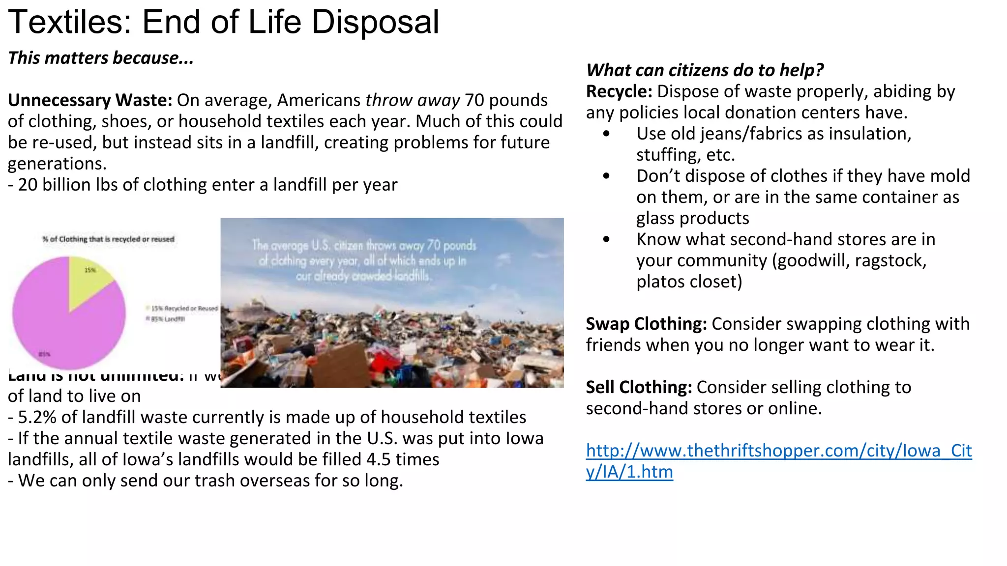 Textiles: End of Life Disposal
Unnecessary Waste: 20 billion lbs of clothing enter a landfill
per year
Land is not unlimited: if we keep filling it with trash, we will
run out of land to use for agriculture and housing.
o 5.2% of landfill waste currently is made up of household
textiles
o If the annual textile waste generated in the U.S. was put
into Iowa landfills, all of Iowa’s landfills would be filled
4.5 times
o We can only send our trash overseas for so long.
What can you do to make an impact?
Recycle: Dispose of waste properly, abiding
by any policies local donation centers have.
o Don’t dispose of clothes if they have mold
on them, or are in the same container as
glass products
o Know what second-hand stores are in
your community (goodwill, ragstock,
platos closet)
Swap Clothing: Consider swapping clothing
with friends when you no longer want to
wear it.
Sell Clothing: Consider selling clothing to
second-hand stores or online.
 