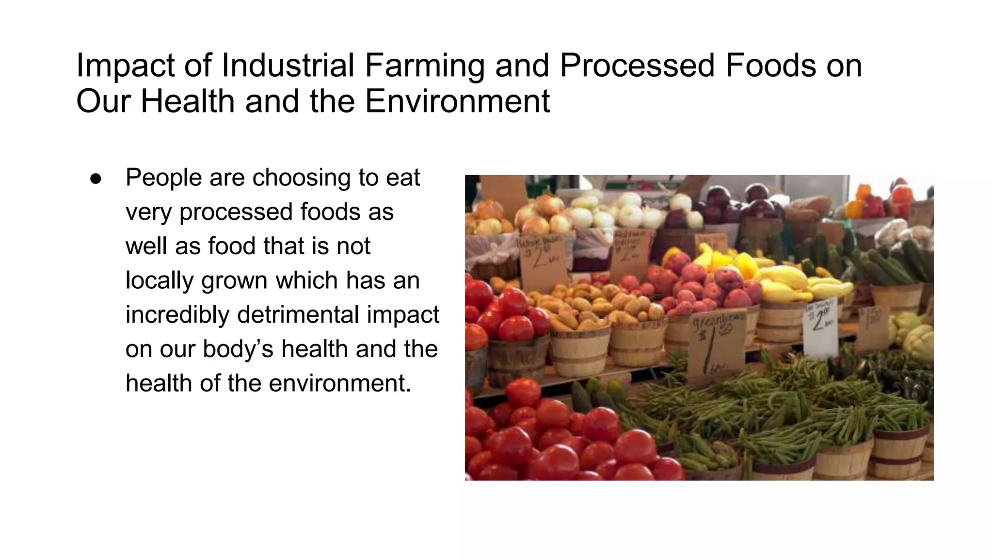 Impact of Industrial Farming and Processed
Foods on Our Health and the Environment
People are choosing to eat very
processed foods as well as
food that is not locally grown
which has an incredibly
detrimental impact on our
body’s health and the health of
the environment.
 