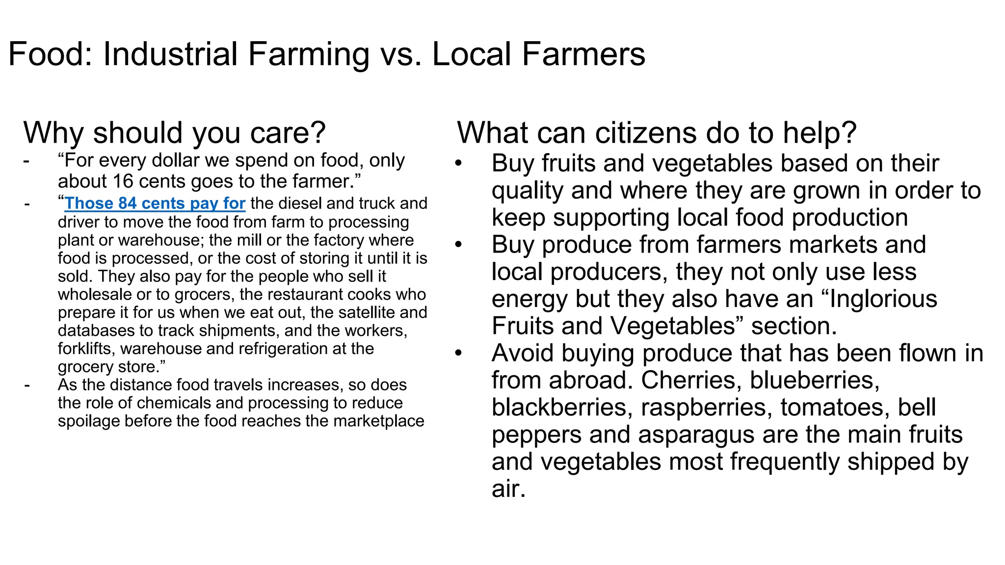 Food: Industrial Farming vs. Local Farmers
Why should you care?
o “For every dollar we spend on food, only about 16
cents goes to the farmer.”
o “Those 84 cents pay for the diesel and truck and
driver to move the food from farm to processing
plant or warehouse; the mill or the factory where
food is processed, or the cost of storing it until it is
sold. They also pay for the people who sell it
wholesale or to grocers, the restaurant cooks who
prepare it for us when we eat out, the satellite and
databases to track shipments, and the workers,
forklifts, warehouse and refrigeration at the
grocery store.”
o As the distance food travels increases, so does the
role of chemicals and processing to reduce spoilage
before the food reaches the marketplace
What can you do to make an impact?
Buy based on quality/location: Buy fruits and
vegetables based on their quality and where
they are grown in order to keep supporting
local food production
Buy Local: Buy produce from farmers markets
and local producers, they not only use less
energy but they also have an “Inglorious Fruits
and Vegetables” section.
Avoid Buying flow in in produce: Avoid buying
produce that has been flown in from abroad.
Cherries, blueberries, blackberries, raspberries,
tomatoes, bell peppers and asparagus are the
main fruits and vegetables most frequently
shipped by air.
 
