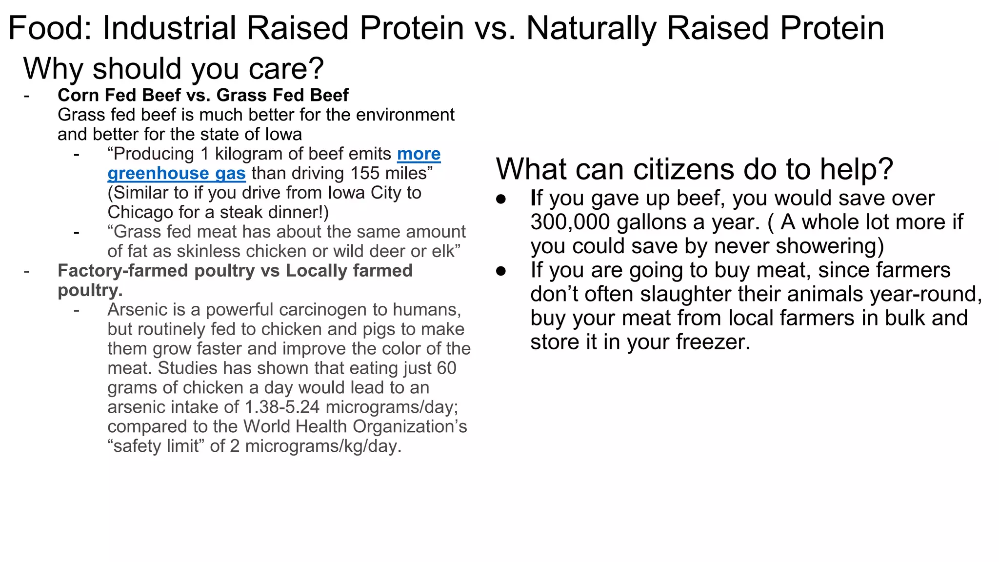 Food: Industrial Protein vs. Natural Protein
Why should you care?
Grass Fed Beef vs. Corn Fed Beef
Grass fed beef is much better for the environment and better
for the state of Iowa.
o “Producing 1 kilogram of beef emits more greenhouse
gas than driving 155 miles” (Similar to if you drive from Iowa
City to Chicago for a steak dinner!)
o “Grass fed meat has about the same amount of fat as
skinless chicken or wild deer or elk”
Factory-farmed poultry vs Locally farmed poultry
Arsenic is a powerful carcinogen to humans, but routinely fed
to chicken and pigs to make them grow faster and improve
the color of the meat. Studies has shown that eating just 60
grams of chicken a day would lead to an arsenic intake of
1.38-5.24 micrograms/day; compared to the World Health
Organization’s “safety limit” of 2 micrograms/kg/day.
What can you do to have an impact?
Buy Less: If you gave up beef, you would
save over 300,000 gallons a year. ( A whole
lot more if you could save by never
showering)
Buy Better: If you are going to buy meat,
since farmers don’t often slaughter their
animals year-round, buy your meat from
local farmers in bulk and store it in your
freezer.
 