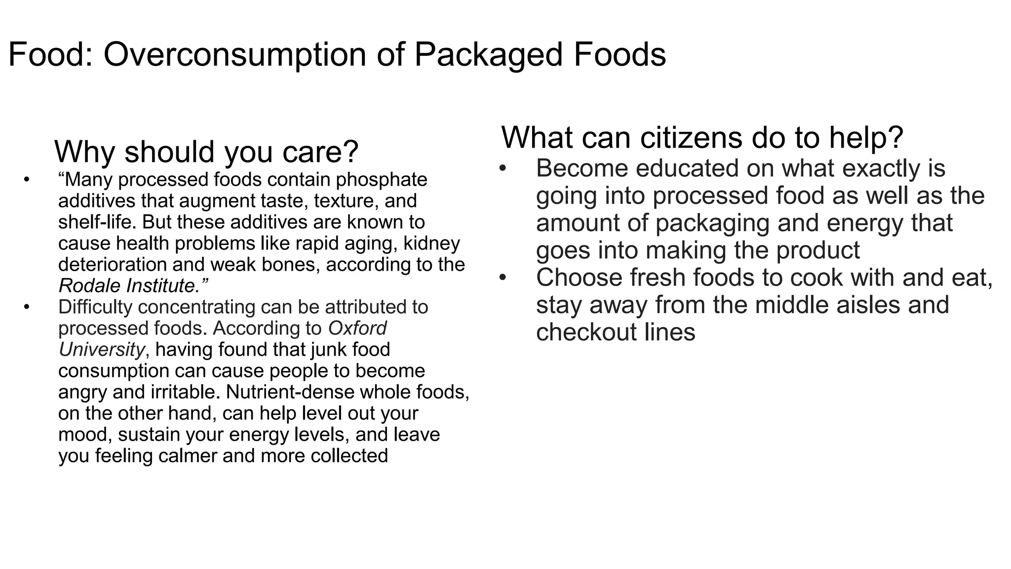 Food: Packaged Foods Overconsumption
Why should you care?
o “Many processed foods contain phosphate
additives that augment taste, texture, and
shelf-life. But these additives are known to
cause health problems like rapid aging, kidney
deterioration and weak bones, according to
the Rodale Institute.”
o Difficulty concentrating can be attributed to
processed foods. According to Oxford
University, having found that junk food
consumption can cause people to become
angry and irritable. Nutrient-dense whole
foods, on the other hand, can help level out
your mood, sustain your energy levels, and
leave you feeling calmer and more collected
What can you do to have an impact?
Learn what is in your food: Become educated on
what exactly is going into processed food as well
as the amount of packaging and energy that goes
into making the product
Buy Healthy: Choose fresh foods to cook with and
eat, stay away from the middle aisles and checkout
lines
 