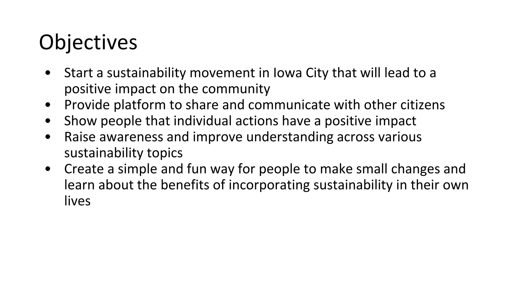 Objectives
o To have IC Impact start a sustainability movement in Iowa City that
will lead to a positive impact on the community
o Provide platform to share and communicate with other citizens
o Show people that individual actions have a positive impact
o Raise awareness and improve understanding across various
sustainability topics
o Create a simple and fun way for people to make small changes and
learn about the benefits of incorporating sustainability in their own
lives
 